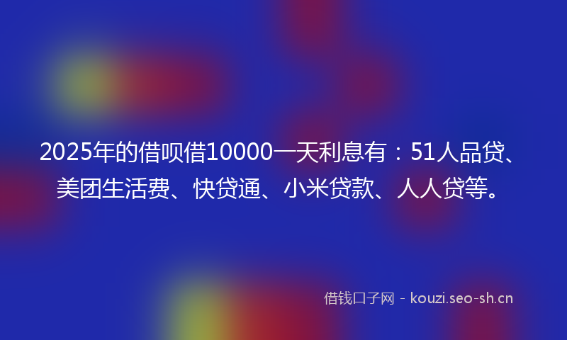 2025年的借呗借10000一天利息有：51人品贷、美团生活费、快贷通、小米贷款、人人贷等。