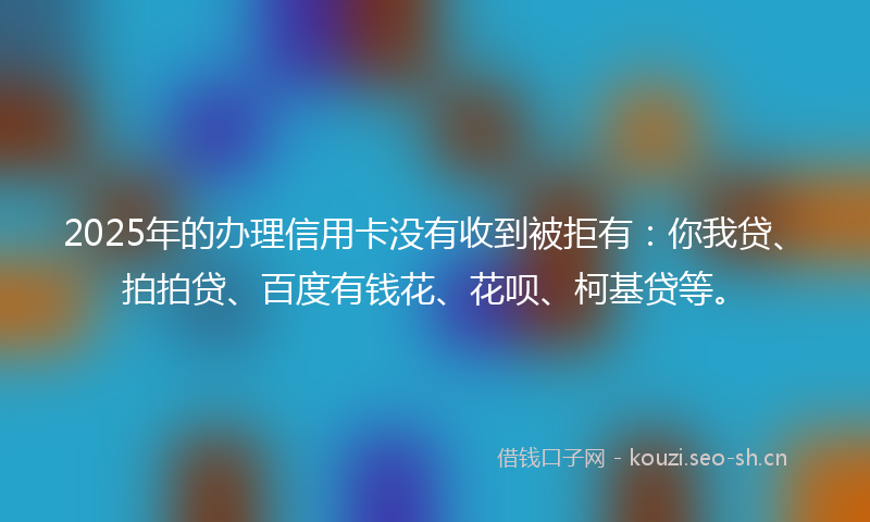 2025年的办理信用卡没有收到被拒有:你我贷、拍拍贷、百度有钱花、花呗、柯基贷等。