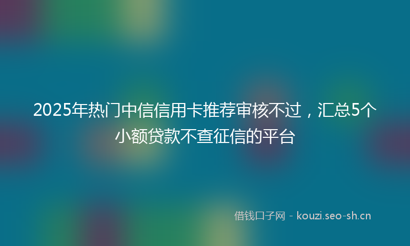 2025年热门中信信用卡推荐审核不过，汇总5个小额贷款不查征信的平台