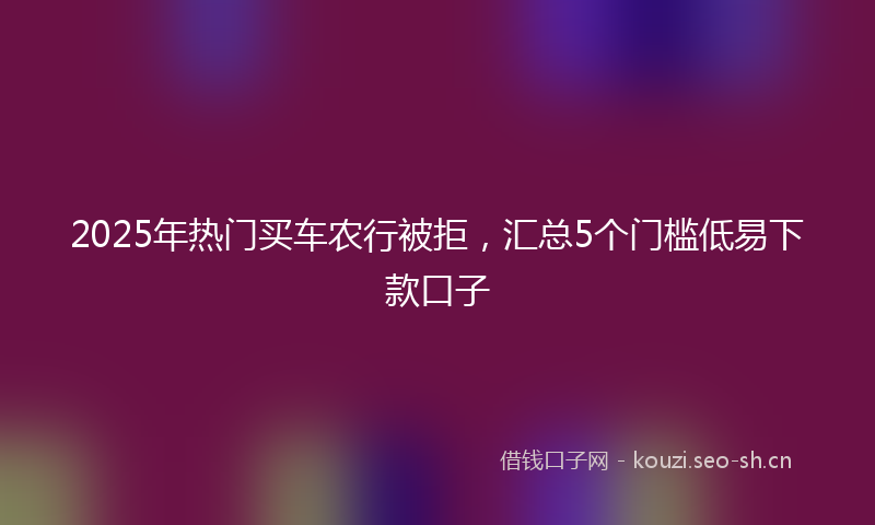 2025年热门买车农行被拒，汇总5个门槛低易下款口子