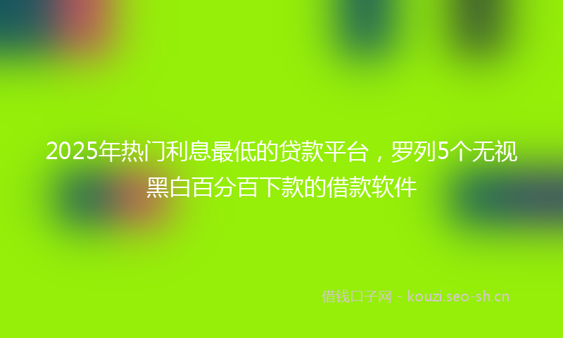 2025年热门利息最低的贷款平台，罗列5个无视黑白百分百下款的借款软件