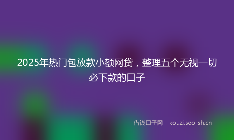 2025年热门包放款小额网贷，整理五个无视一切必下款的口子