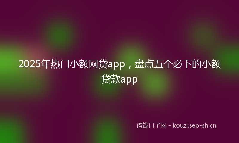 2025年热门小额网贷app，盘点五个必下的小额贷款app