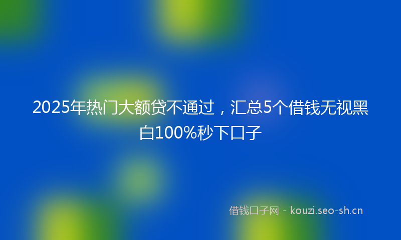 2025年热门大额贷不通过，汇总5个借钱无视黑白100%秒下口子