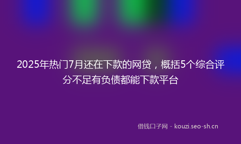 2025年热门7月还在下款的网贷，概括5个综合评分不足有负债都能下款平台