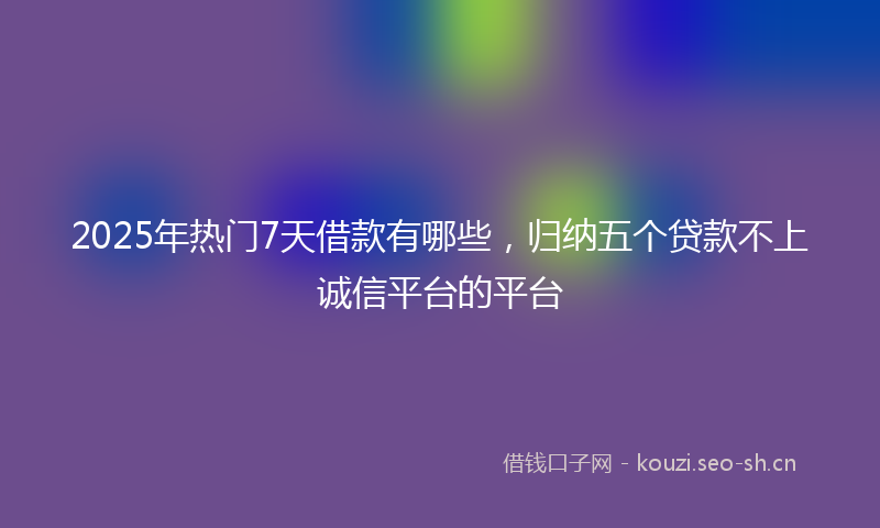 2025年热门7天借款有哪些，归纳五个贷款不上诚信平台的平台