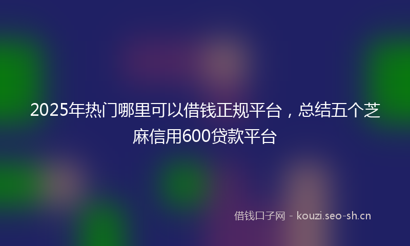 2025年热门哪里可以借钱正规平台，总结五个芝麻信用600贷款平台