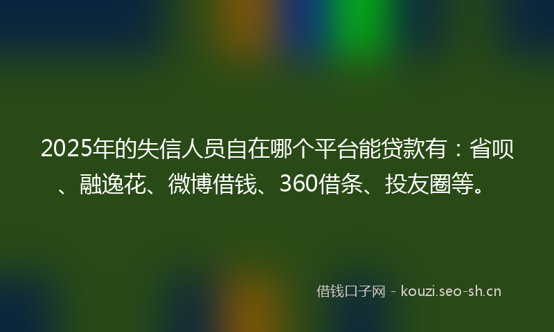 2025年的失信人员自在哪个平台能贷款有：省呗、融逸花、微博借钱、360借条、投友圈等。