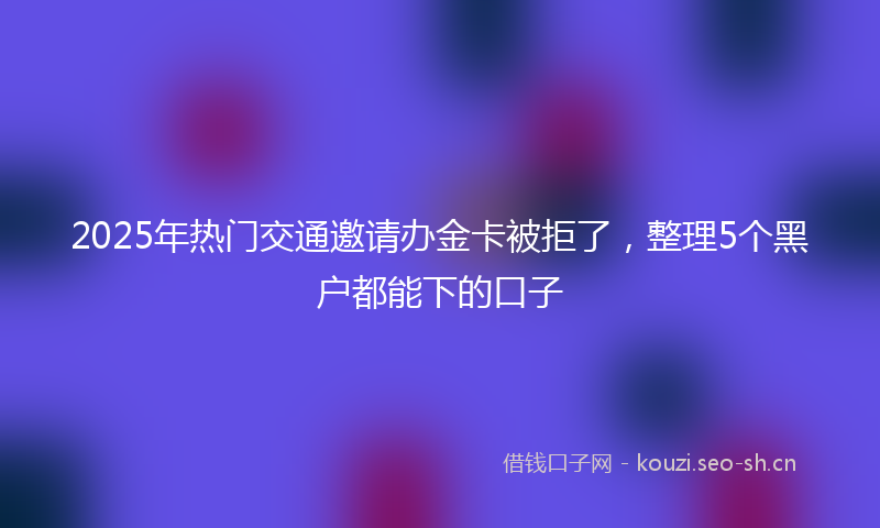 2025年热门交通邀请办金卡被拒了，整理5个黑户都能下的口子