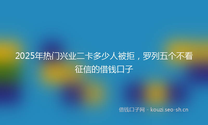 2025年热门兴业二卡多少人被拒，罗列五个不看征信的借钱口子