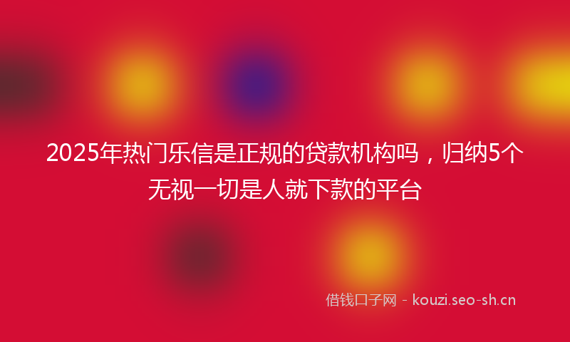 2025年热门乐信是正规的贷款机构吗，归纳5个无视一切是人就下款的平台