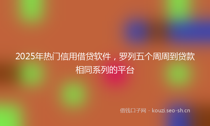 2025年热门信用借贷软件，罗列五个周周到贷款相同系列的平台