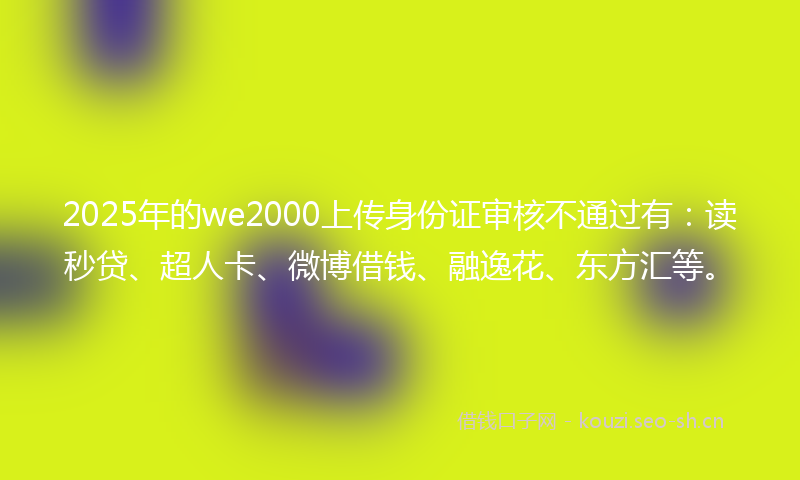 2025年的we2000上传身份证审核不通过有：读秒贷、超人卡、微博借钱、融逸花、东方汇等。