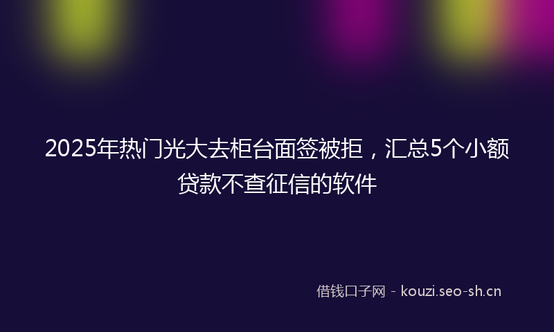 2025年热门光大去柜台面签被拒，汇总5个小额贷款不查征信的软件