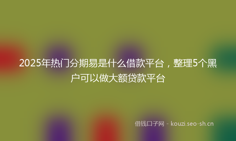 2025年热门分期易是什么借款平台，整理5个黑户可以做大额贷款平台