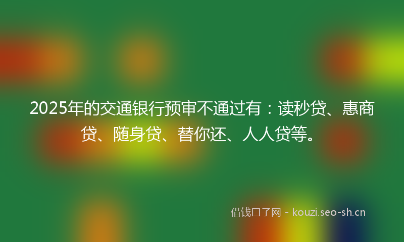 2025年的交通银行预审不通过有：读秒贷、惠商贷、随身贷、替你还、人人贷等。