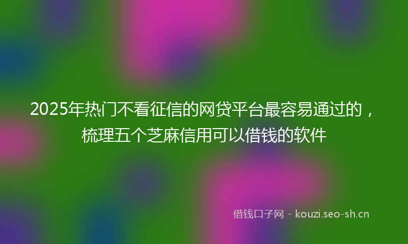 2025年热门不看征信的网贷平台最容易通过的，梳理五个芝麻信用可以借钱的软件