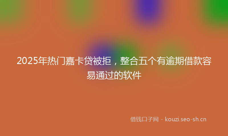 2025年热门嘉卡贷被拒，整合五个有逾期借款容易通过的软件