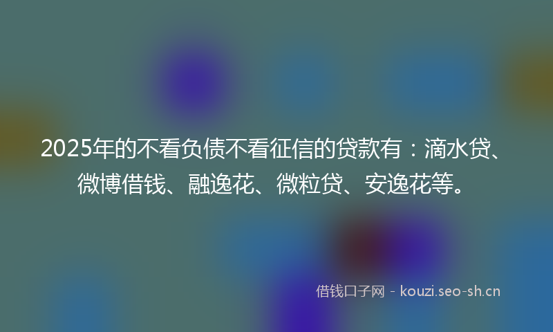 2025年的不看负债不看征信的贷款有：滴水贷、微博借钱、融逸花、微粒贷、安逸花等。