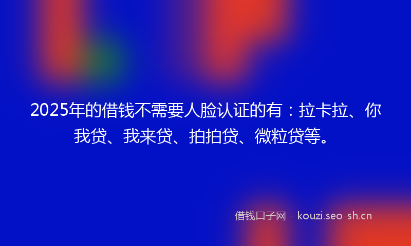 2025年的借钱不需要人脸认证的有：拉卡拉、你我贷、我来贷、拍拍贷、微粒贷等。