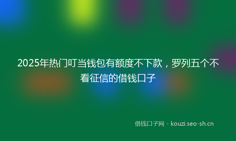 2025年热门叮当钱包有额度不下款，罗列五个不看征信的借钱口子