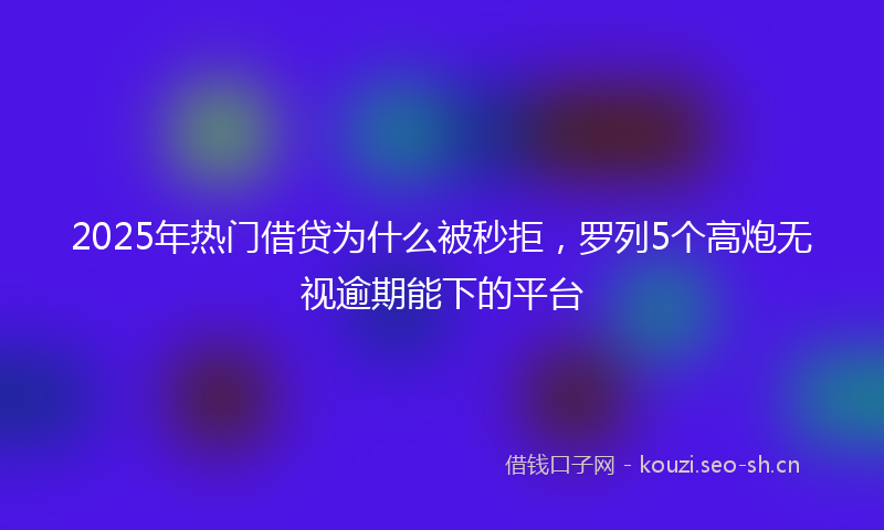 2025年热门借贷为什么被秒拒，罗列5个高炮无视逾期能下的平台