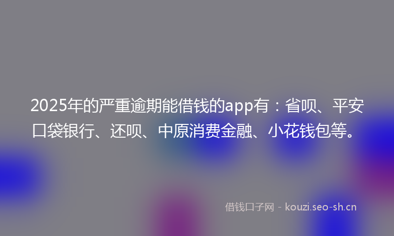 2025年的严重逾期能借钱的app有：省呗、平安口袋银行、还呗、中原消费金融、小花钱包等。