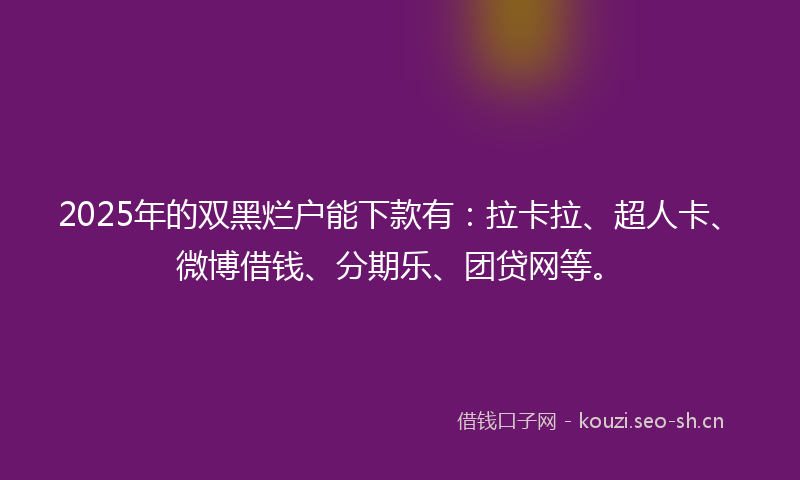 2025年的双黑烂户能下款有：拉卡拉、超人卡、微博借钱、分期乐、团贷网等。