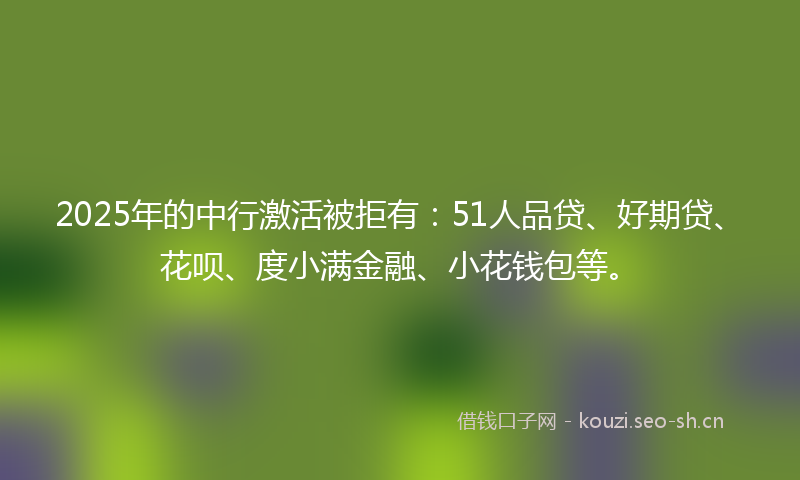 2025年的中行激活被拒有：51人品贷、好期贷、花呗、度小满金融、小花钱包等。