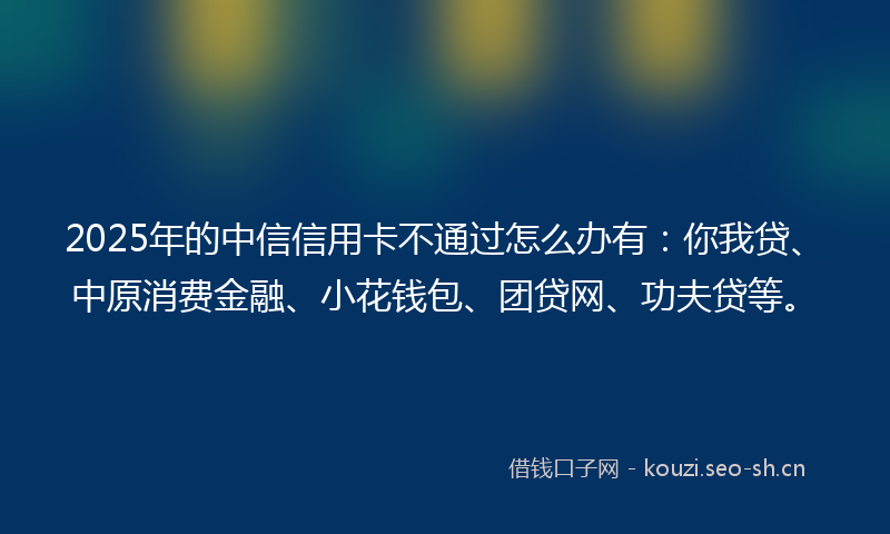 2025年的中信信用卡不通过怎么办有：你我贷、中原消费金融、小花钱包、团贷网、功夫贷等。