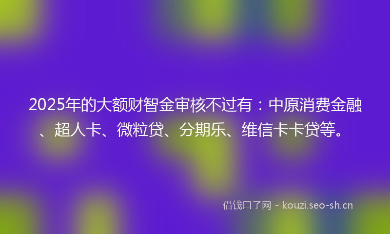 2025年的大额财智金审核不过有：中原消费金融、超人卡、微粒贷、分期乐、维信卡卡贷等。