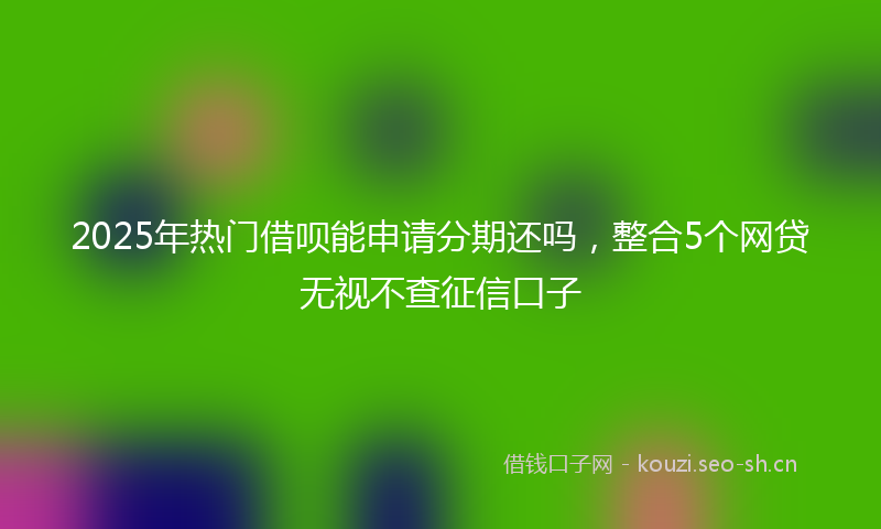 2025年热门借呗能申请分期还吗，整合5个网贷无视不查征信口子