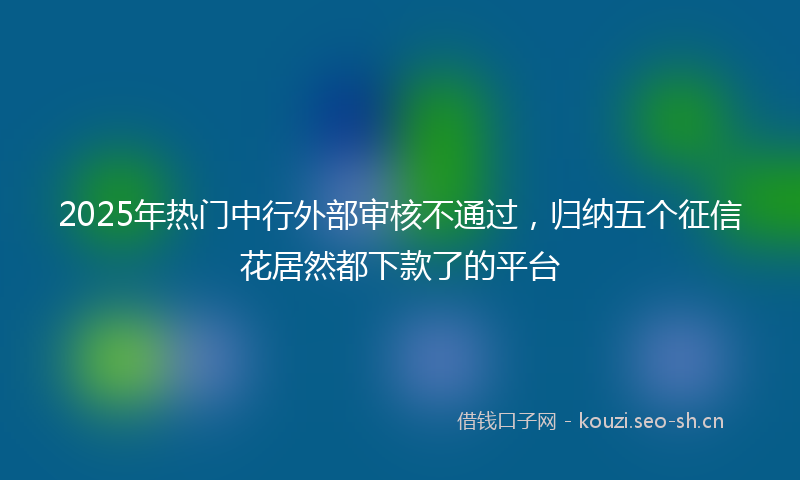 2025年热门中行外部审核不通过，归纳五个征信花居然都下款了的平台