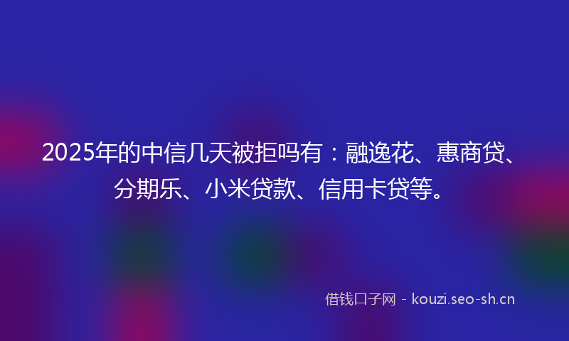 2025年的中信几天被拒吗有：融逸花、惠商贷、分期乐、小米贷款、信用卡贷等。