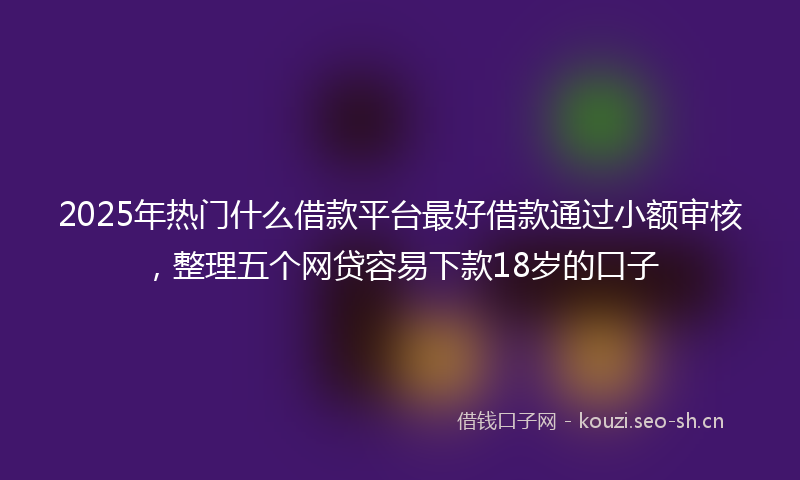2025年热门什么借款平台最好借款通过小额审核，整理五个网贷容易下款18岁的口子