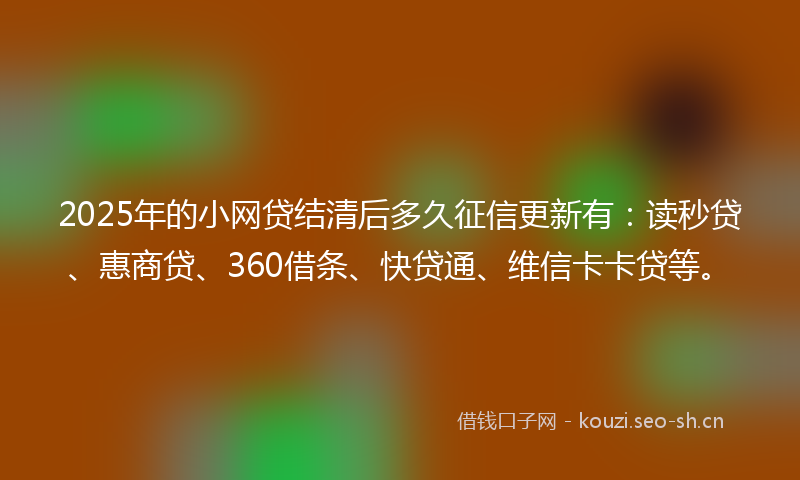 2025年的小网贷结清后多久征信更新有：读秒贷、惠商贷、360借条、快贷通、维信卡卡贷等。