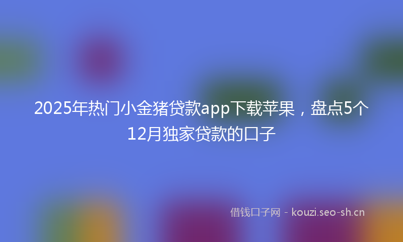 2025年热门小金猪贷款app下载苹果，盘点5个12月独家贷款的口子