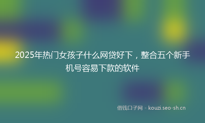2025年热门女孩子什么网贷好下，整合五个新手机号容易下款的软件