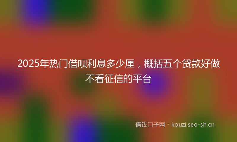 2025年热门借呗利息多少厘，概括五个贷款好做不看征信的平台