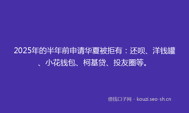 2025年的半年前申请华夏被拒有:还呗、洋钱罐、小花钱包、柯基贷、投友圈等。