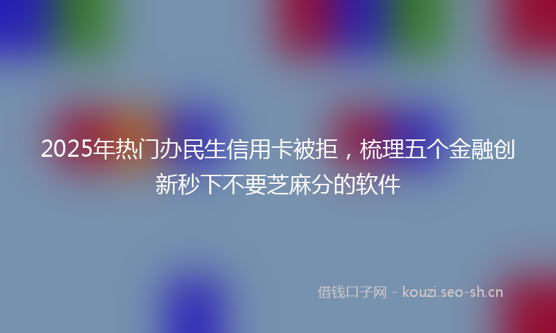 2025年热门办民生信用卡被拒，梳理五个金融创新秒下不要芝麻分的软件