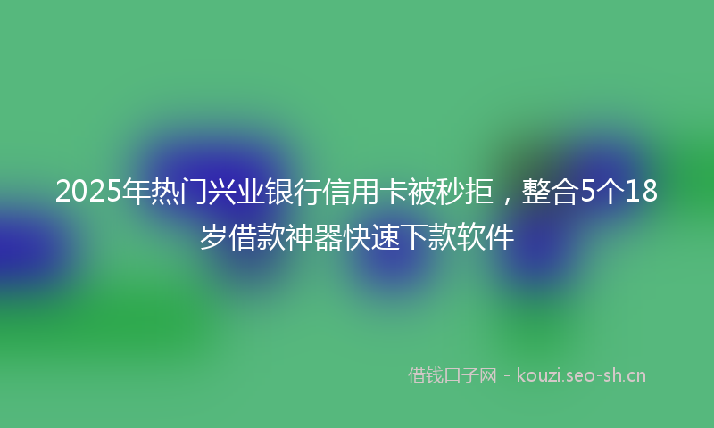 2025年热门兴业银行信用卡被秒拒，整合5个18岁借款神器快速下款软件