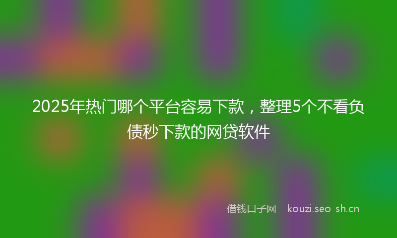2025年热门哪个平台容易下款，整理5个不看负债秒下款的网贷软件