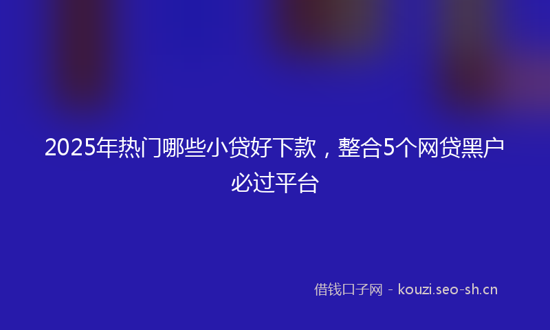 2025年热门哪些小贷好下款，整合5个网贷黑户必过平台