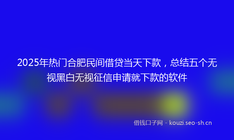 2025年热门合肥民间借贷当天下款，总结五个无视黑白无视征信申请就下款的软件