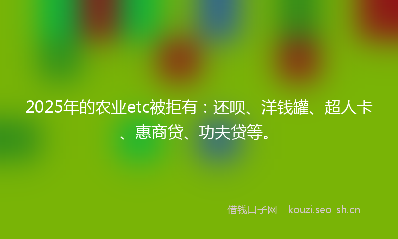 2025年的农业etc被拒有：还呗、洋钱罐、超人卡、惠商贷、功夫贷等。