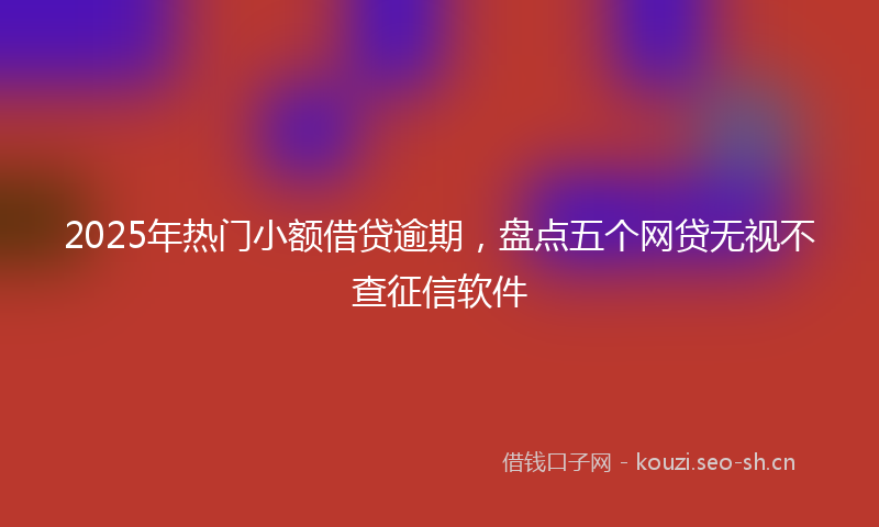 2025年热门小额借贷逾期，盘点五个网贷无视不查征信软件