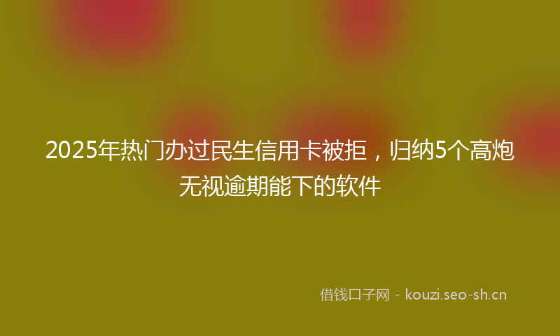 2025年热门办过民生信用卡被拒，归纳5个高炮无视逾期能下的软件