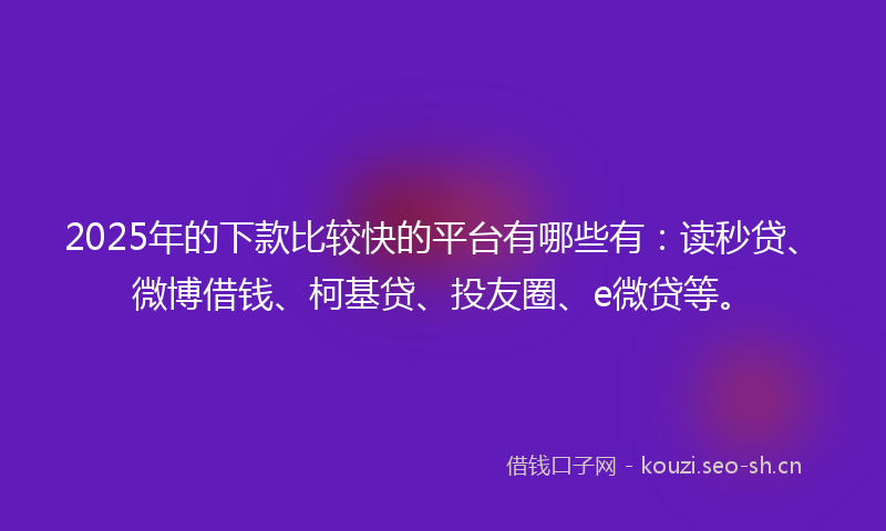 2025年的下款比较快的平台有哪些有：读秒贷、微博借钱、柯基贷、投友圈、e微贷等。