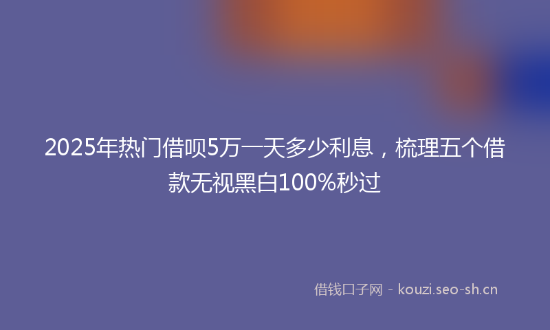 2025年热门借呗5万一天多少利息，梳理五个借款无视黑白100%秒过